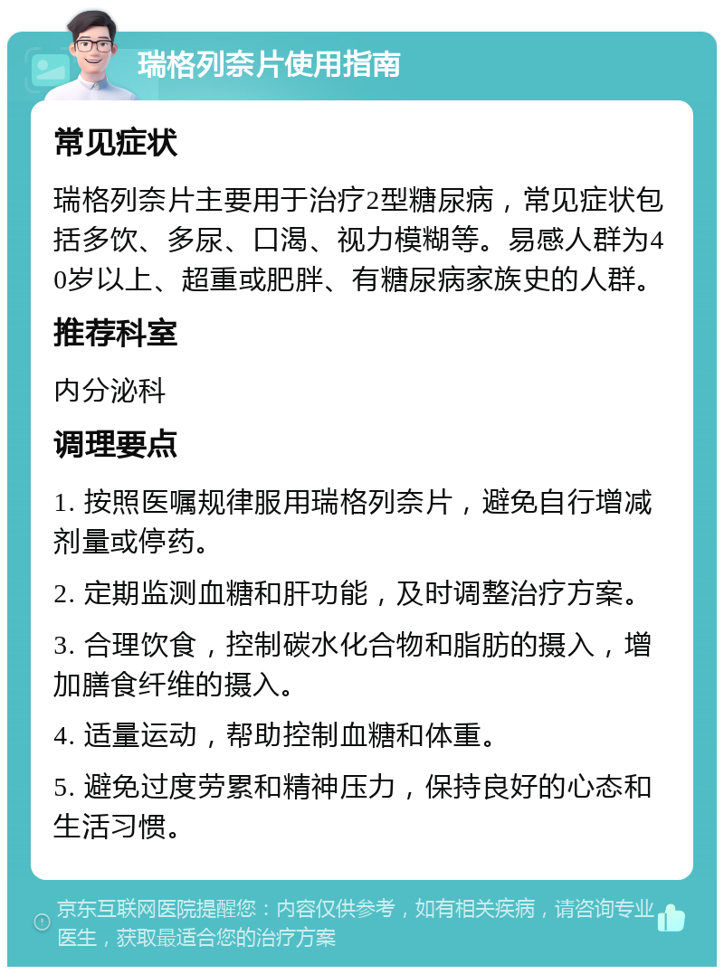 瑞格列奈片使用指南 常见症状 瑞格列奈片主要用于治疗2型糖尿病，常见症状包括多饮、多尿、口渴、视力模糊等。易感人群为40岁以上、超重或肥胖、有糖尿病家族史的人群。 推荐科室 内分泌科 调理要点 1. 按照医嘱规律服用瑞格列奈片，避免自行增减剂量或停药。 2. 定期监测血糖和肝功能，及时调整治疗方案。 3. 合理饮食，控制碳水化合物和脂肪的摄入，增加膳食纤维的摄入。 4. 适量运动，帮助控制血糖和体重。 5. 避免过度劳累和精神压力，保持良好的心态和生活习惯。