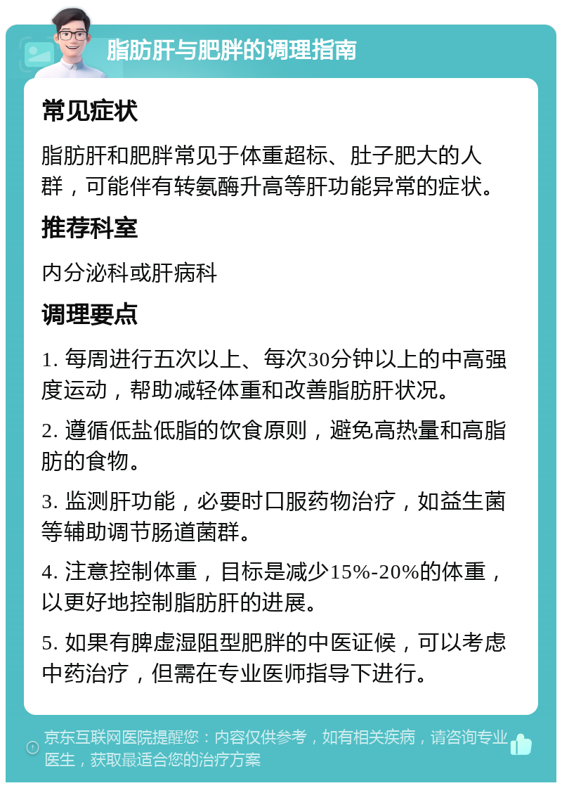 脂肪肝与肥胖的调理指南 常见症状 脂肪肝和肥胖常见于体重超标、肚子肥大的人群，可能伴有转氨酶升高等肝功能异常的症状。 推荐科室 内分泌科或肝病科 调理要点 1. 每周进行五次以上、每次30分钟以上的中高强度运动，帮助减轻体重和改善脂肪肝状况。 2. 遵循低盐低脂的饮食原则，避免高热量和高脂肪的食物。 3. 监测肝功能，必要时口服药物治疗，如益生菌等辅助调节肠道菌群。 4. 注意控制体重，目标是减少15%-20%的体重，以更好地控制脂肪肝的进展。 5. 如果有脾虚湿阻型肥胖的中医证候，可以考虑中药治疗，但需在专业医师指导下进行。