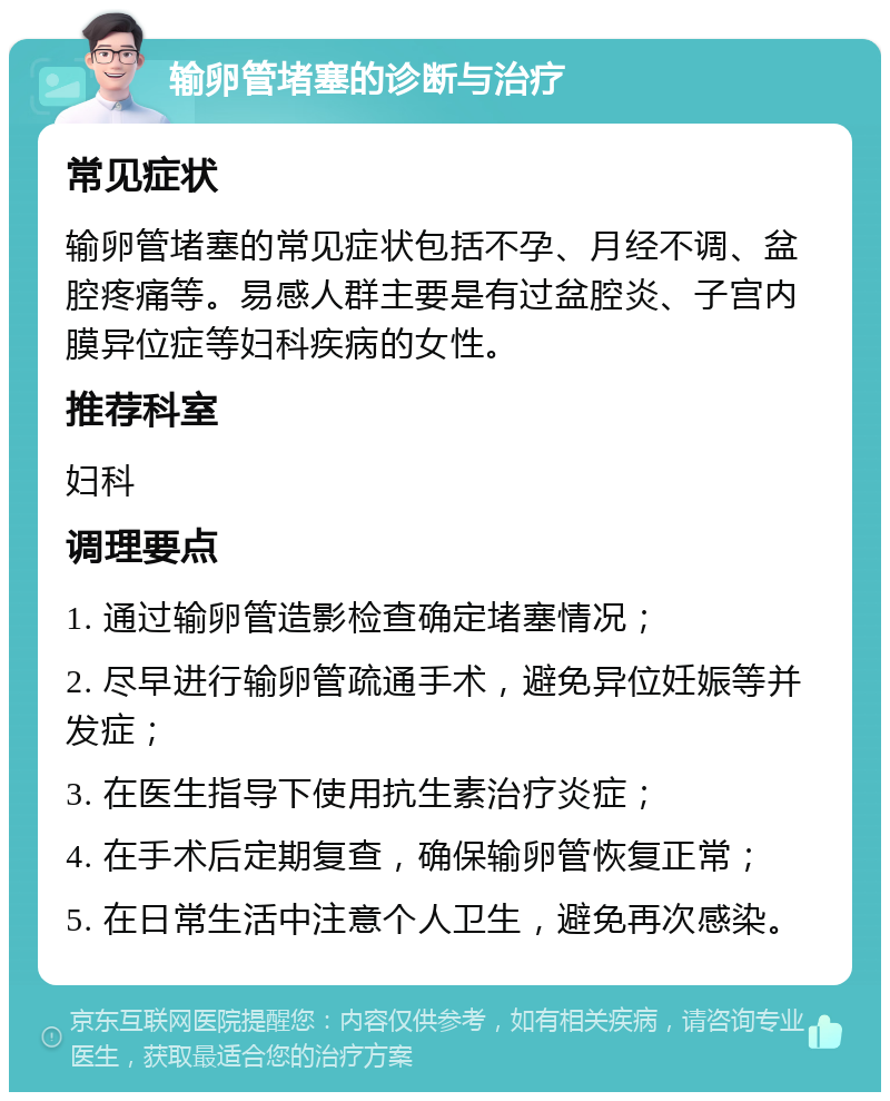 输卵管堵塞的诊断与治疗 常见症状 输卵管堵塞的常见症状包括不孕、月经不调、盆腔疼痛等。易感人群主要是有过盆腔炎、子宫内膜异位症等妇科疾病的女性。 推荐科室 妇科 调理要点 1. 通过输卵管造影检查确定堵塞情况； 2. 尽早进行输卵管疏通手术，避免异位妊娠等并发症； 3. 在医生指导下使用抗生素治疗炎症； 4. 在手术后定期复查，确保输卵管恢复正常； 5. 在日常生活中注意个人卫生，避免再次感染。