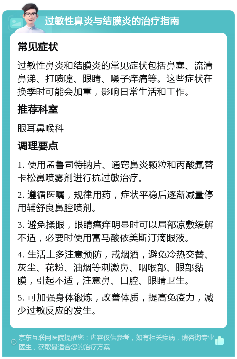 过敏性鼻炎与结膜炎的治疗指南 常见症状 过敏性鼻炎和结膜炎的常见症状包括鼻塞、流清鼻涕、打喷嚏、眼睛、嗓子痒痛等。这些症状在换季时可能会加重，影响日常生活和工作。 推荐科室 眼耳鼻喉科 调理要点 1. 使用孟鲁司特钠片、通窍鼻炎颗粒和丙酸氟替卡松鼻喷雾剂进行抗过敏治疗。 2. 遵循医嘱，规律用药，症状平稳后逐渐减量停用辅舒良鼻腔喷剂。 3. 避免揉眼，眼睛瘙痒明显时可以局部凉敷缓解不适，必要时使用富马酸依美斯汀滴眼液。 4. 生活上多注意预防，戒烟酒，避免冷热交替、灰尘、花粉、油烟等刺激鼻、咽喉部、眼部黏膜，引起不适，注意鼻、口腔、眼睛卫生。 5. 可加强身体锻炼，改善体质，提高免疫力，减少过敏反应的发生。