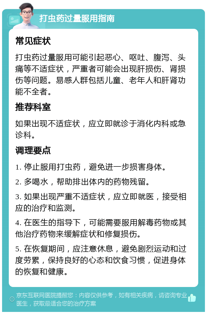 打虫药过量服用指南 常见症状 打虫药过量服用可能引起恶心、呕吐、腹泻、头痛等不适症状，严重者可能会出现肝损伤、肾损伤等问题。易感人群包括儿童、老年人和肝肾功能不全者。 推荐科室 如果出现不适症状，应立即就诊于消化内科或急诊科。 调理要点 1. 停止服用打虫药，避免进一步损害身体。 2. 多喝水，帮助排出体内的药物残留。 3. 如果出现严重不适症状，应立即就医，接受相应的治疗和监测。 4. 在医生的指导下，可能需要服用解毒药物或其他治疗药物来缓解症状和修复损伤。 5. 在恢复期间，应注意休息，避免剧烈运动和过度劳累，保持良好的心态和饮食习惯，促进身体的恢复和健康。