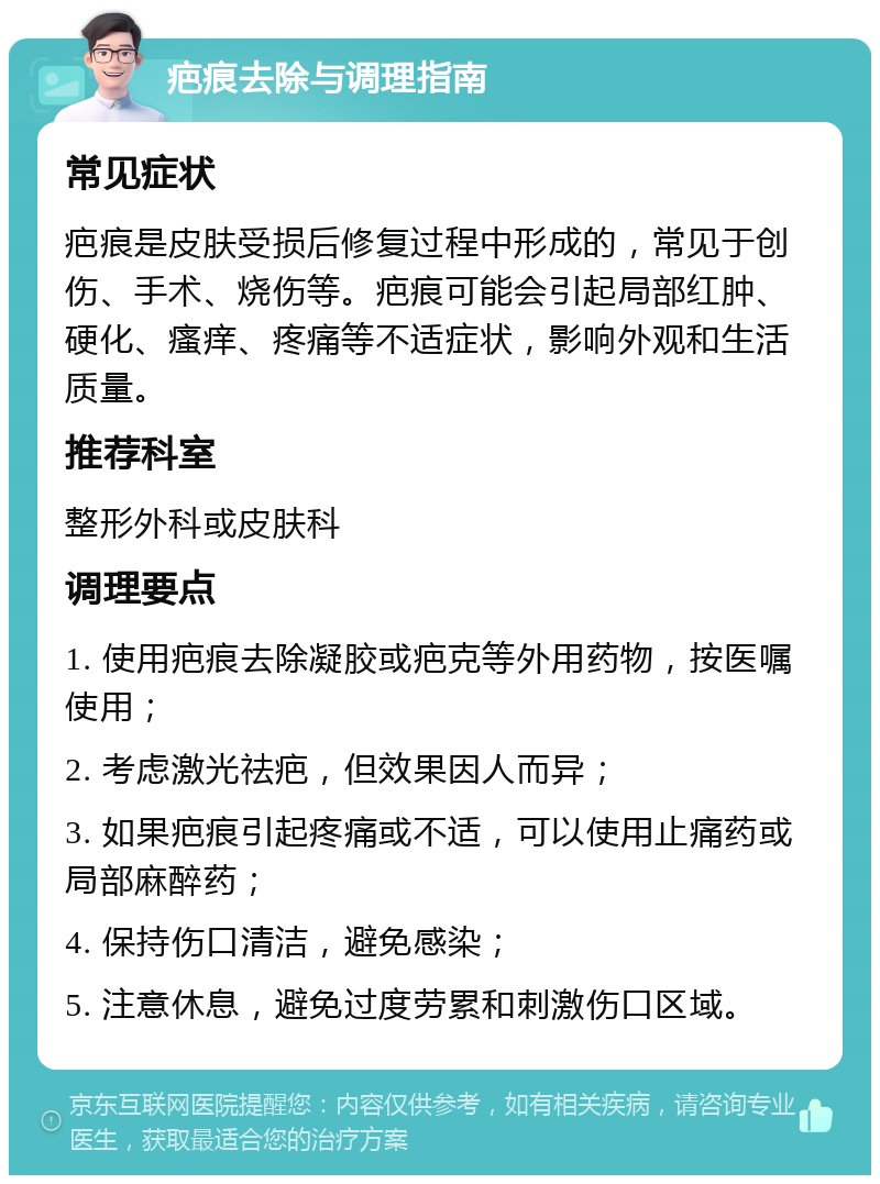 疤痕去除与调理指南 常见症状 疤痕是皮肤受损后修复过程中形成的，常见于创伤、手术、烧伤等。疤痕可能会引起局部红肿、硬化、瘙痒、疼痛等不适症状，影响外观和生活质量。 推荐科室 整形外科或皮肤科 调理要点 1. 使用疤痕去除凝胶或疤克等外用药物，按医嘱使用； 2. 考虑激光祛疤，但效果因人而异； 3. 如果疤痕引起疼痛或不适，可以使用止痛药或局部麻醉药； 4. 保持伤口清洁，避免感染； 5. 注意休息，避免过度劳累和刺激伤口区域。