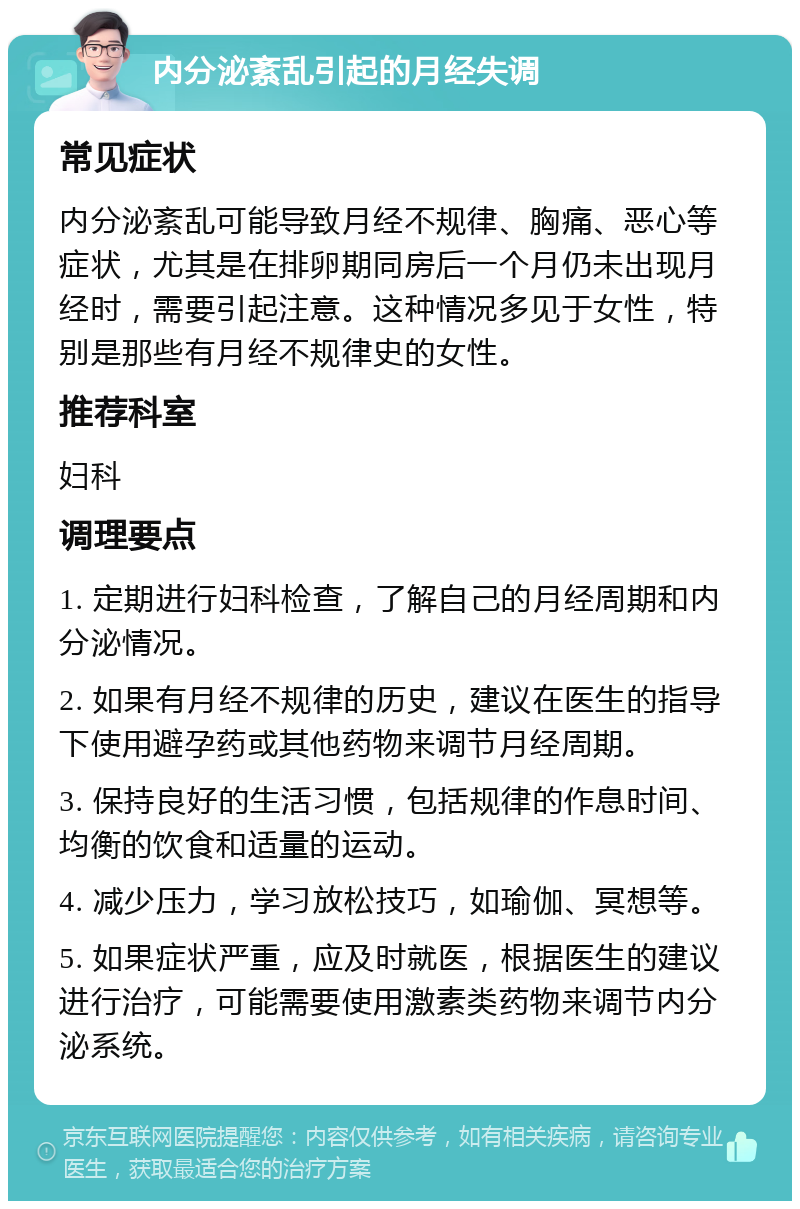 内分泌紊乱引起的月经失调 常见症状 内分泌紊乱可能导致月经不规律、胸痛、恶心等症状，尤其是在排卵期同房后一个月仍未出现月经时，需要引起注意。这种情况多见于女性，特别是那些有月经不规律史的女性。 推荐科室 妇科 调理要点 1. 定期进行妇科检查，了解自己的月经周期和内分泌情况。 2. 如果有月经不规律的历史，建议在医生的指导下使用避孕药或其他药物来调节月经周期。 3. 保持良好的生活习惯，包括规律的作息时间、均衡的饮食和适量的运动。 4. 减少压力，学习放松技巧，如瑜伽、冥想等。 5. 如果症状严重，应及时就医，根据医生的建议进行治疗，可能需要使用激素类药物来调节内分泌系统。