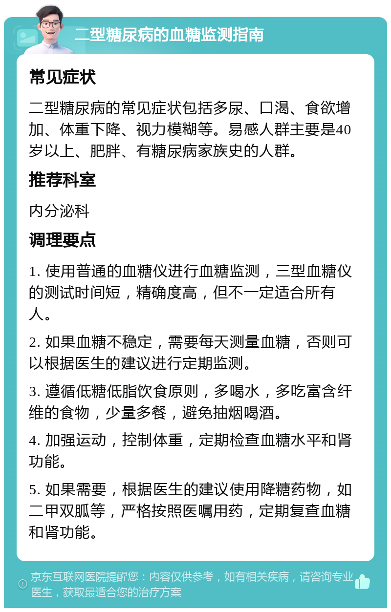 二型糖尿病的血糖监测指南 常见症状 二型糖尿病的常见症状包括多尿、口渴、食欲增加、体重下降、视力模糊等。易感人群主要是40岁以上、肥胖、有糖尿病家族史的人群。 推荐科室 内分泌科 调理要点 1. 使用普通的血糖仪进行血糖监测，三型血糖仪的测试时间短，精确度高，但不一定适合所有人。 2. 如果血糖不稳定，需要每天测量血糖，否则可以根据医生的建议进行定期监测。 3. 遵循低糖低脂饮食原则，多喝水，多吃富含纤维的食物，少量多餐，避免抽烟喝酒。 4. 加强运动，控制体重，定期检查血糖水平和肾功能。 5. 如果需要，根据医生的建议使用降糖药物，如二甲双胍等，严格按照医嘱用药，定期复查血糖和肾功能。