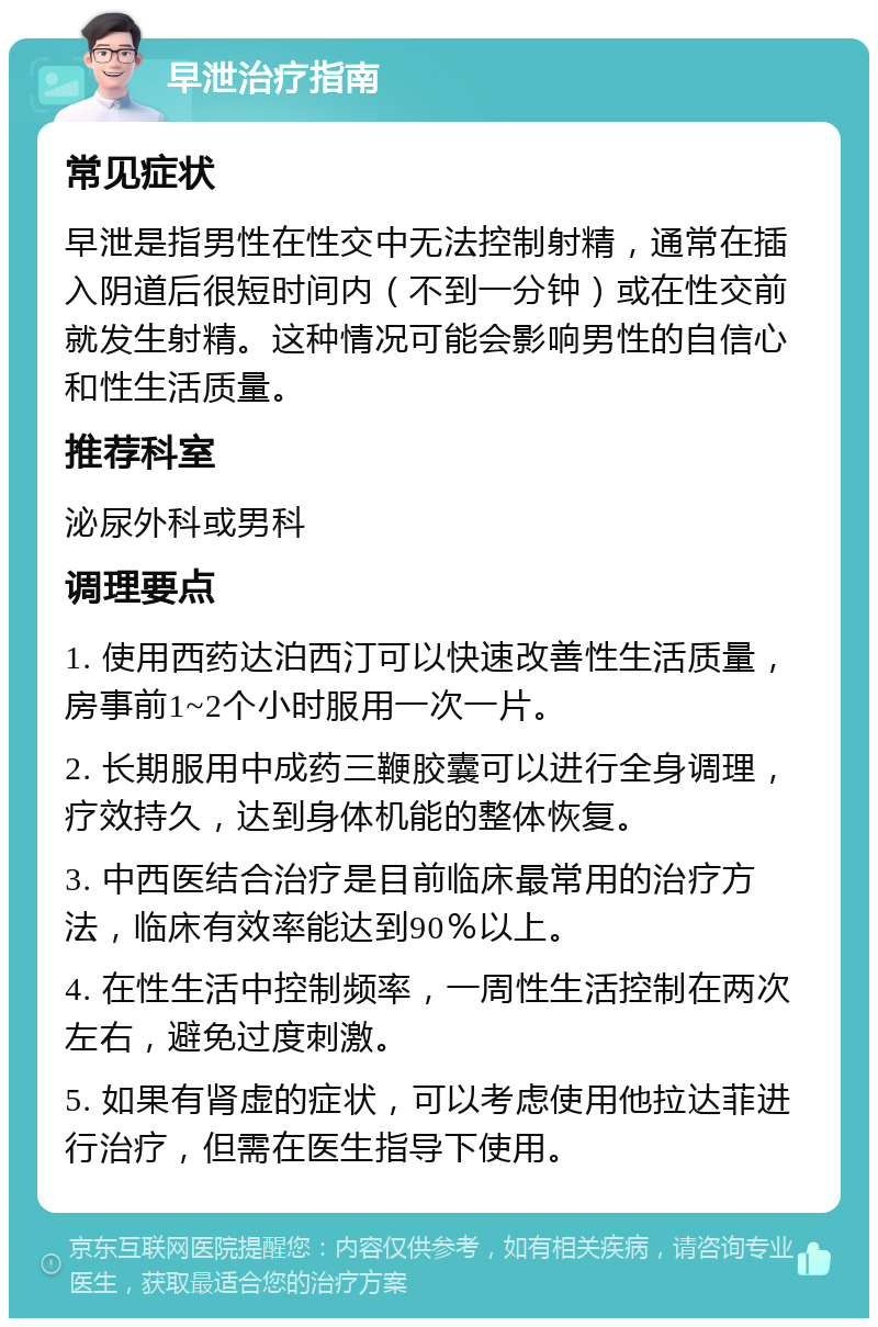 早泄治疗指南 常见症状 早泄是指男性在性交中无法控制射精，通常在插入阴道后很短时间内（不到一分钟）或在性交前就发生射精。这种情况可能会影响男性的自信心和性生活质量。 推荐科室 泌尿外科或男科 调理要点 1. 使用西药达泊西汀可以快速改善性生活质量，房事前1~2个小时服用一次一片。 2. 长期服用中成药三鞭胶囊可以进行全身调理，疗效持久，达到身体机能的整体恢复。 3. 中西医结合治疗是目前临床最常用的治疗方法，临床有效率能达到90％以上。 4. 在性生活中控制频率，一周性生活控制在两次左右，避免过度刺激。 5. 如果有肾虚的症状，可以考虑使用他拉达菲进行治疗，但需在医生指导下使用。