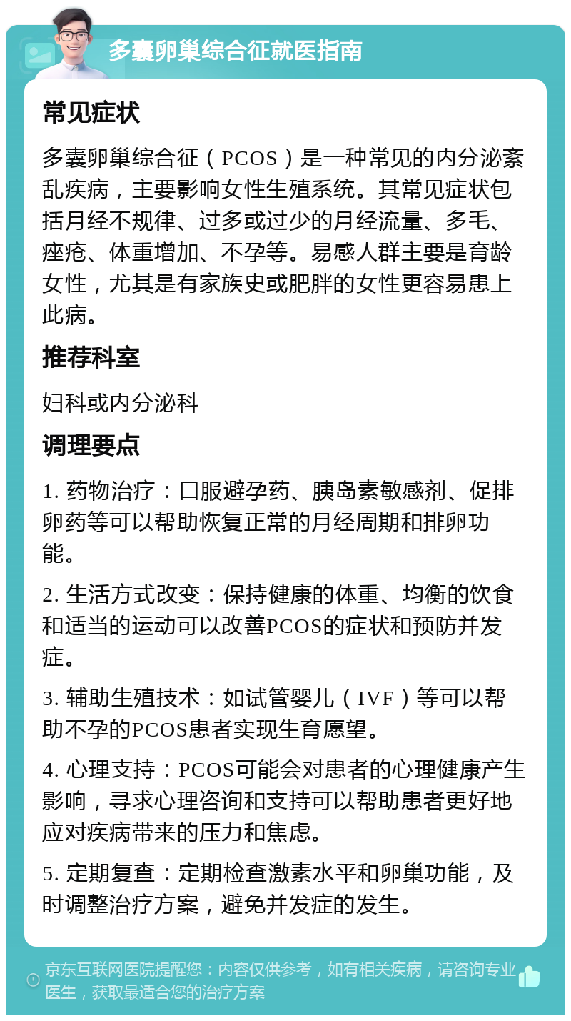 多囊卵巢综合征就医指南 常见症状 多囊卵巢综合征（PCOS）是一种常见的内分泌紊乱疾病，主要影响女性生殖系统。其常见症状包括月经不规律、过多或过少的月经流量、多毛、痤疮、体重增加、不孕等。易感人群主要是育龄女性，尤其是有家族史或肥胖的女性更容易患上此病。 推荐科室 妇科或内分泌科 调理要点 1. 药物治疗：口服避孕药、胰岛素敏感剂、促排卵药等可以帮助恢复正常的月经周期和排卵功能。 2. 生活方式改变：保持健康的体重、均衡的饮食和适当的运动可以改善PCOS的症状和预防并发症。 3. 辅助生殖技术：如试管婴儿（IVF）等可以帮助不孕的PCOS患者实现生育愿望。 4. 心理支持：PCOS可能会对患者的心理健康产生影响，寻求心理咨询和支持可以帮助患者更好地应对疾病带来的压力和焦虑。 5. 定期复查：定期检查激素水平和卵巢功能，及时调整治疗方案，避免并发症的发生。