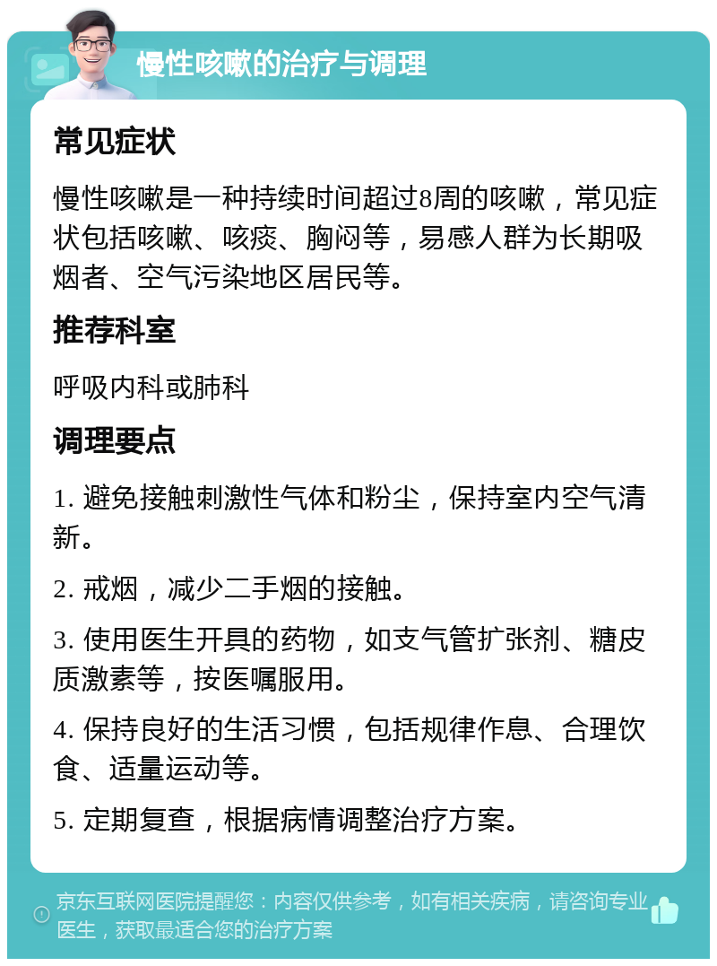 慢性咳嗽的治疗与调理 常见症状 慢性咳嗽是一种持续时间超过8周的咳嗽，常见症状包括咳嗽、咳痰、胸闷等，易感人群为长期吸烟者、空气污染地区居民等。 推荐科室 呼吸内科或肺科 调理要点 1. 避免接触刺激性气体和粉尘，保持室内空气清新。 2. 戒烟，减少二手烟的接触。 3. 使用医生开具的药物，如支气管扩张剂、糖皮质激素等，按医嘱服用。 4. 保持良好的生活习惯，包括规律作息、合理饮食、适量运动等。 5. 定期复查，根据病情调整治疗方案。