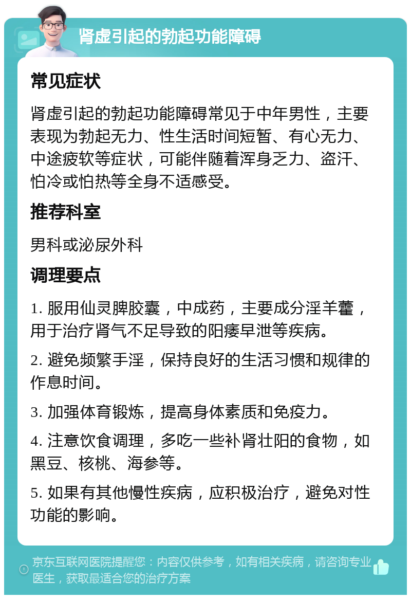 肾虚引起的勃起功能障碍 常见症状 肾虚引起的勃起功能障碍常见于中年男性，主要表现为勃起无力、性生活时间短暂、有心无力、中途疲软等症状，可能伴随着浑身乏力、盗汗、怕冷或怕热等全身不适感受。 推荐科室 男科或泌尿外科 调理要点 1. 服用仙灵脾胶囊，中成药，主要成分淫羊藿，用于治疗肾气不足导致的阳痿早泄等疾病。 2. 避免频繁手淫，保持良好的生活习惯和规律的作息时间。 3. 加强体育锻炼，提高身体素质和免疫力。 4. 注意饮食调理，多吃一些补肾壮阳的食物，如黑豆、核桃、海参等。 5. 如果有其他慢性疾病，应积极治疗，避免对性功能的影响。