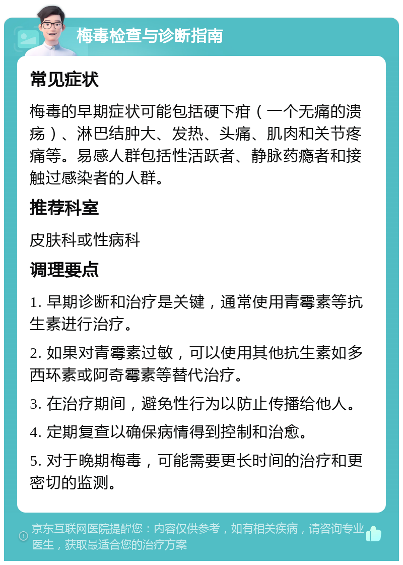 梅毒检查与诊断指南 常见症状 梅毒的早期症状可能包括硬下疳（一个无痛的溃疡）、淋巴结肿大、发热、头痛、肌肉和关节疼痛等。易感人群包括性活跃者、静脉药瘾者和接触过感染者的人群。 推荐科室 皮肤科或性病科 调理要点 1. 早期诊断和治疗是关键，通常使用青霉素等抗生素进行治疗。 2. 如果对青霉素过敏，可以使用其他抗生素如多西环素或阿奇霉素等替代治疗。 3. 在治疗期间，避免性行为以防止传播给他人。 4. 定期复查以确保病情得到控制和治愈。 5. 对于晚期梅毒，可能需要更长时间的治疗和更密切的监测。