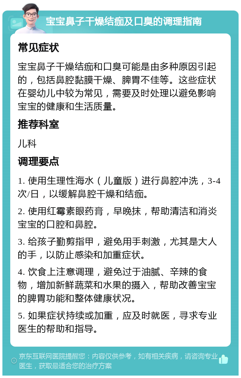 宝宝鼻子干燥结痂及口臭的调理指南 常见症状 宝宝鼻子干燥结痂和口臭可能是由多种原因引起的，包括鼻腔黏膜干燥、脾胃不佳等。这些症状在婴幼儿中较为常见，需要及时处理以避免影响宝宝的健康和生活质量。 推荐科室 儿科 调理要点 1. 使用生理性海水（儿童版）进行鼻腔冲洗，3-4次/日，以缓解鼻腔干燥和结痂。 2. 使用红霉素眼药膏，早晚抹，帮助清洁和消炎宝宝的口腔和鼻腔。 3. 给孩子勤剪指甲，避免用手刺激，尤其是大人的手，以防止感染和加重症状。 4. 饮食上注意调理，避免过于油腻、辛辣的食物，增加新鲜蔬菜和水果的摄入，帮助改善宝宝的脾胃功能和整体健康状况。 5. 如果症状持续或加重，应及时就医，寻求专业医生的帮助和指导。