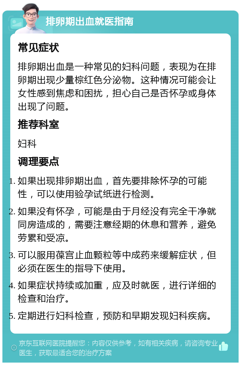 排卵期出血就医指南 常见症状 排卵期出血是一种常见的妇科问题，表现为在排卵期出现少量棕红色分泌物。这种情况可能会让女性感到焦虑和困扰，担心自己是否怀孕或身体出现了问题。 推荐科室 妇科 调理要点 如果出现排卵期出血，首先要排除怀孕的可能性，可以使用验孕试纸进行检测。 如果没有怀孕，可能是由于月经没有完全干净就同房造成的，需要注意经期的休息和营养，避免劳累和受凉。 可以服用葆宫止血颗粒等中成药来缓解症状，但必须在医生的指导下使用。 如果症状持续或加重，应及时就医，进行详细的检查和治疗。 定期进行妇科检查，预防和早期发现妇科疾病。