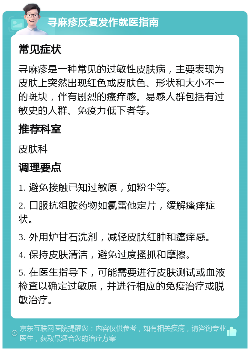 寻麻疹反复发作就医指南 常见症状 寻麻疹是一种常见的过敏性皮肤病，主要表现为皮肤上突然出现红色或皮肤色、形状和大小不一的斑块，伴有剧烈的瘙痒感。易感人群包括有过敏史的人群、免疫力低下者等。 推荐科室 皮肤科 调理要点 1. 避免接触已知过敏原，如粉尘等。 2. 口服抗组胺药物如氯雷他定片，缓解瘙痒症状。 3. 外用炉甘石洗剂，减轻皮肤红肿和瘙痒感。 4. 保持皮肤清洁，避免过度搔抓和摩擦。 5. 在医生指导下，可能需要进行皮肤测试或血液检查以确定过敏原，并进行相应的免疫治疗或脱敏治疗。