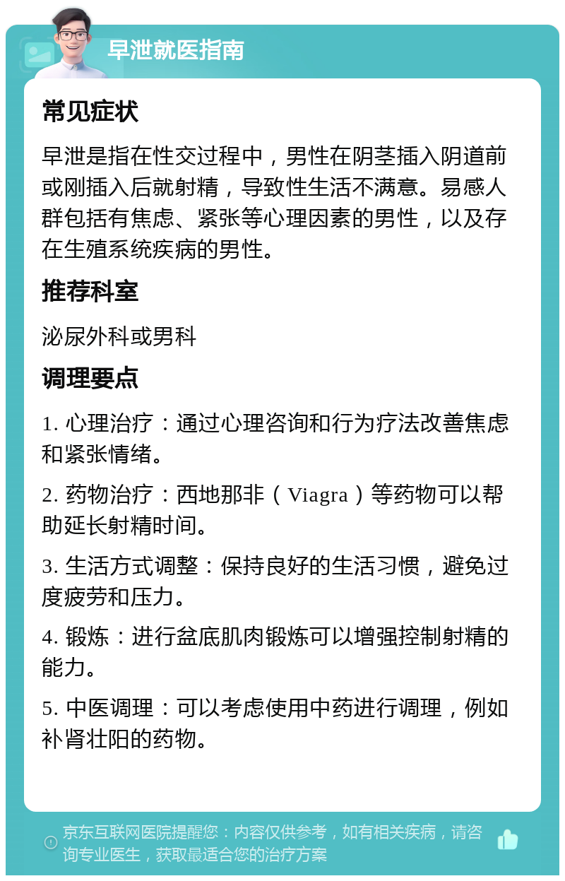 早泄就医指南 常见症状 早泄是指在性交过程中，男性在阴茎插入阴道前或刚插入后就射精，导致性生活不满意。易感人群包括有焦虑、紧张等心理因素的男性，以及存在生殖系统疾病的男性。 推荐科室 泌尿外科或男科 调理要点 1. 心理治疗：通过心理咨询和行为疗法改善焦虑和紧张情绪。 2. 药物治疗：西地那非（Viagra）等药物可以帮助延长射精时间。 3. 生活方式调整：保持良好的生活习惯，避免过度疲劳和压力。 4. 锻炼：进行盆底肌肉锻炼可以增强控制射精的能力。 5. 中医调理：可以考虑使用中药进行调理，例如补肾壮阳的药物。