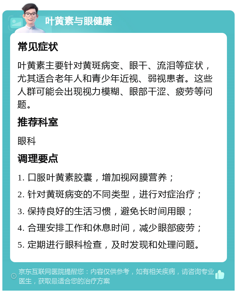 叶黄素与眼健康 常见症状 叶黄素主要针对黄斑病变、眼干、流泪等症状，尤其适合老年人和青少年近视、弱视患者。这些人群可能会出现视力模糊、眼部干涩、疲劳等问题。 推荐科室 眼科 调理要点 1. 口服叶黄素胶囊，增加视网膜营养； 2. 针对黄斑病变的不同类型，进行对症治疗； 3. 保持良好的生活习惯，避免长时间用眼； 4. 合理安排工作和休息时间，减少眼部疲劳； 5. 定期进行眼科检查，及时发现和处理问题。