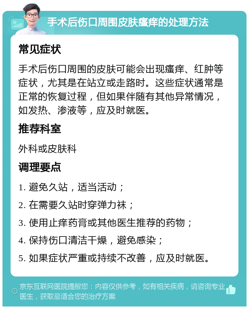 手术后伤口周围皮肤瘙痒的处理方法 常见症状 手术后伤口周围的皮肤可能会出现瘙痒、红肿等症状，尤其是在站立或走路时。这些症状通常是正常的恢复过程，但如果伴随有其他异常情况，如发热、渗液等，应及时就医。 推荐科室 外科或皮肤科 调理要点 1. 避免久站，适当活动； 2. 在需要久站时穿弹力袜； 3. 使用止痒药膏或其他医生推荐的药物； 4. 保持伤口清洁干燥，避免感染； 5. 如果症状严重或持续不改善，应及时就医。