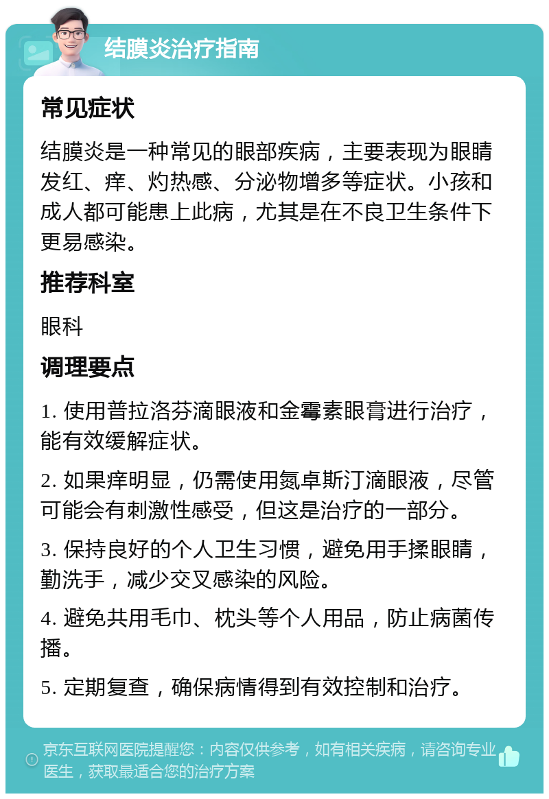 结膜炎治疗指南 常见症状 结膜炎是一种常见的眼部疾病，主要表现为眼睛发红、痒、灼热感、分泌物增多等症状。小孩和成人都可能患上此病，尤其是在不良卫生条件下更易感染。 推荐科室 眼科 调理要点 1. 使用普拉洛芬滴眼液和金霉素眼膏进行治疗，能有效缓解症状。 2. 如果痒明显，仍需使用氮卓斯汀滴眼液，尽管可能会有刺激性感受，但这是治疗的一部分。 3. 保持良好的个人卫生习惯，避免用手揉眼睛，勤洗手，减少交叉感染的风险。 4. 避免共用毛巾、枕头等个人用品，防止病菌传播。 5. 定期复查，确保病情得到有效控制和治疗。