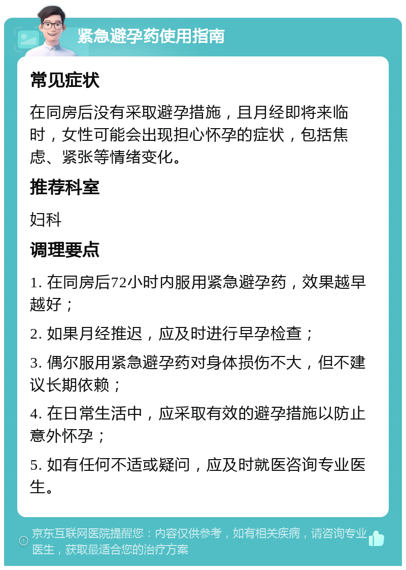 紧急避孕药使用指南 常见症状 在同房后没有采取避孕措施，且月经即将来临时，女性可能会出现担心怀孕的症状，包括焦虑、紧张等情绪变化。 推荐科室 妇科 调理要点 1. 在同房后72小时内服用紧急避孕药，效果越早越好； 2. 如果月经推迟，应及时进行早孕检查； 3. 偶尔服用紧急避孕药对身体损伤不大，但不建议长期依赖； 4. 在日常生活中，应采取有效的避孕措施以防止意外怀孕； 5. 如有任何不适或疑问，应及时就医咨询专业医生。