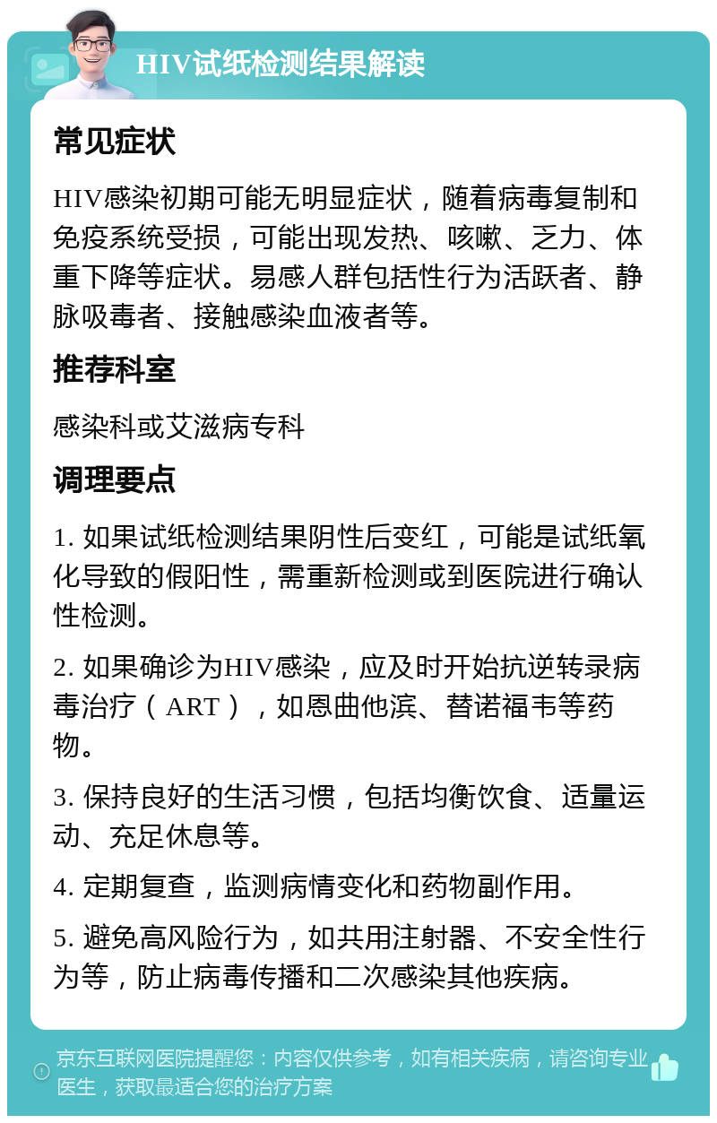 HIV试纸检测结果解读 常见症状 HIV感染初期可能无明显症状，随着病毒复制和免疫系统受损，可能出现发热、咳嗽、乏力、体重下降等症状。易感人群包括性行为活跃者、静脉吸毒者、接触感染血液者等。 推荐科室 感染科或艾滋病专科 调理要点 1. 如果试纸检测结果阴性后变红，可能是试纸氧化导致的假阳性，需重新检测或到医院进行确认性检测。 2. 如果确诊为HIV感染，应及时开始抗逆转录病毒治疗（ART），如恩曲他滨、替诺福韦等药物。 3. 保持良好的生活习惯，包括均衡饮食、适量运动、充足休息等。 4. 定期复查，监测病情变化和药物副作用。 5. 避免高风险行为，如共用注射器、不安全性行为等，防止病毒传播和二次感染其他疾病。