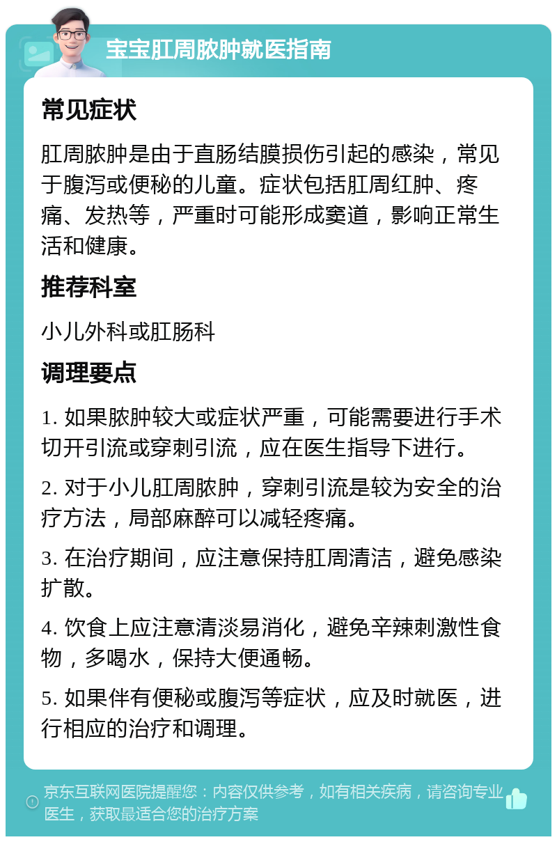 宝宝肛周脓肿就医指南 常见症状 肛周脓肿是由于直肠结膜损伤引起的感染，常见于腹泻或便秘的儿童。症状包括肛周红肿、疼痛、发热等，严重时可能形成窦道，影响正常生活和健康。 推荐科室 小儿外科或肛肠科 调理要点 1. 如果脓肿较大或症状严重，可能需要进行手术切开引流或穿刺引流，应在医生指导下进行。 2. 对于小儿肛周脓肿，穿刺引流是较为安全的治疗方法，局部麻醉可以减轻疼痛。 3. 在治疗期间，应注意保持肛周清洁，避免感染扩散。 4. 饮食上应注意清淡易消化，避免辛辣刺激性食物，多喝水，保持大便通畅。 5. 如果伴有便秘或腹泻等症状，应及时就医，进行相应的治疗和调理。