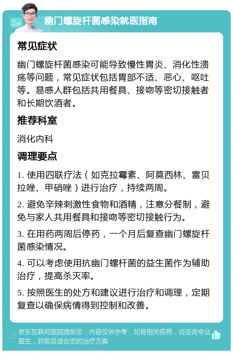 幽门螺旋杆菌感染就医指南 常见症状 幽门螺旋杆菌感染可能导致慢性胃炎、消化性溃疡等问题，常见症状包括胃部不适、恶心、呕吐等。易感人群包括共用餐具、接吻等密切接触者和长期饮酒者。 推荐科室 消化内科 调理要点 1. 使用四联疗法（如克拉霉素、阿莫西林、雷贝拉唑、甲硝唑）进行治疗，持续两周。 2. 避免辛辣刺激性食物和酒精，注意分餐制，避免与家人共用餐具和接吻等密切接触行为。 3. 在用药两周后停药，一个月后复查幽门螺旋杆菌感染情况。 4. 可以考虑使用抗幽门螺杆菌的益生菌作为辅助治疗，提高杀灭率。 5. 按照医生的处方和建议进行治疗和调理，定期复查以确保病情得到控制和改善。