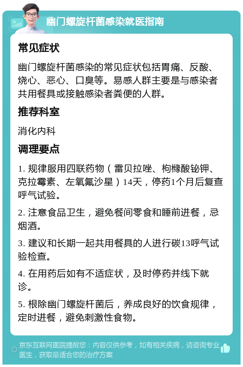 幽门螺旋杆菌感染就医指南 常见症状 幽门螺旋杆菌感染的常见症状包括胃痛、反酸、烧心、恶心、口臭等。易感人群主要是与感染者共用餐具或接触感染者粪便的人群。 推荐科室 消化内科 调理要点 1. 规律服用四联药物（雷贝拉唑、枸橼酸铋钾、克拉霉素、左氧氟沙星）14天，停药1个月后复查呼气试验。 2. 注意食品卫生，避免餐间零食和睡前进餐，忌烟酒。 3. 建议和长期一起共用餐具的人进行碳13呼气试验检查。 4. 在用药后如有不适症状，及时停药并线下就诊。 5. 根除幽门螺旋杆菌后，养成良好的饮食规律，定时进餐，避免刺激性食物。