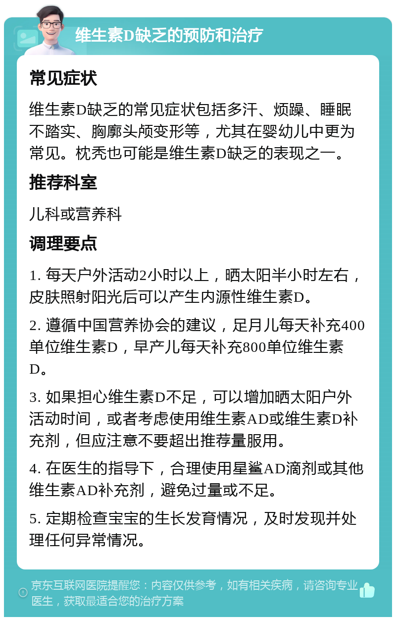 维生素D缺乏的预防和治疗 常见症状 维生素D缺乏的常见症状包括多汗、烦躁、睡眠不踏实、胸廓头颅变形等，尤其在婴幼儿中更为常见。枕秃也可能是维生素D缺乏的表现之一。 推荐科室 儿科或营养科 调理要点 1. 每天户外活动2小时以上，晒太阳半小时左右，皮肤照射阳光后可以产生内源性维生素D。 2. 遵循中国营养协会的建议，足月儿每天补充400单位维生素D，早产儿每天补充800单位维生素D。 3. 如果担心维生素D不足，可以增加晒太阳户外活动时间，或者考虑使用维生素AD或维生素D补充剂，但应注意不要超出推荐量服用。 4. 在医生的指导下，合理使用星鲨AD滴剂或其他维生素AD补充剂，避免过量或不足。 5. 定期检查宝宝的生长发育情况，及时发现并处理任何异常情况。