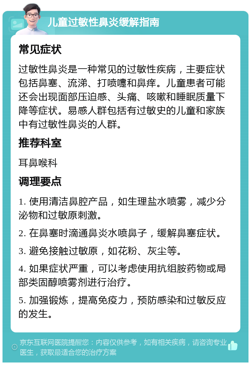 儿童过敏性鼻炎缓解指南 常见症状 过敏性鼻炎是一种常见的过敏性疾病，主要症状包括鼻塞、流涕、打喷嚏和鼻痒。儿童患者可能还会出现面部压迫感、头痛、咳嗽和睡眠质量下降等症状。易感人群包括有过敏史的儿童和家族中有过敏性鼻炎的人群。 推荐科室 耳鼻喉科 调理要点 1. 使用清洁鼻腔产品，如生理盐水喷雾，减少分泌物和过敏原刺激。 2. 在鼻塞时滴通鼻炎水喷鼻子，缓解鼻塞症状。 3. 避免接触过敏原，如花粉、灰尘等。 4. 如果症状严重，可以考虑使用抗组胺药物或局部类固醇喷雾剂进行治疗。 5. 加强锻炼，提高免疫力，预防感染和过敏反应的发生。