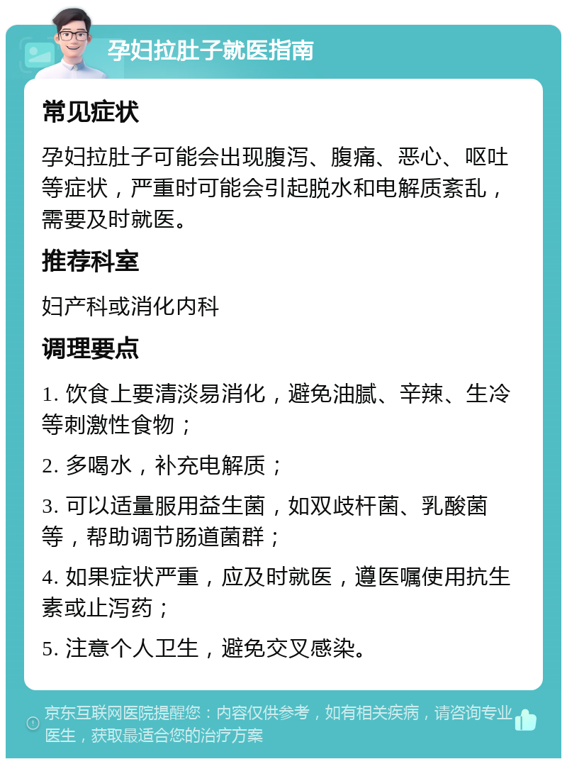 孕妇拉肚子就医指南 常见症状 孕妇拉肚子可能会出现腹泻、腹痛、恶心、呕吐等症状，严重时可能会引起脱水和电解质紊乱，需要及时就医。 推荐科室 妇产科或消化内科 调理要点 1. 饮食上要清淡易消化，避免油腻、辛辣、生冷等刺激性食物； 2. 多喝水，补充电解质； 3. 可以适量服用益生菌，如双歧杆菌、乳酸菌等，帮助调节肠道菌群； 4. 如果症状严重，应及时就医，遵医嘱使用抗生素或止泻药； 5. 注意个人卫生，避免交叉感染。