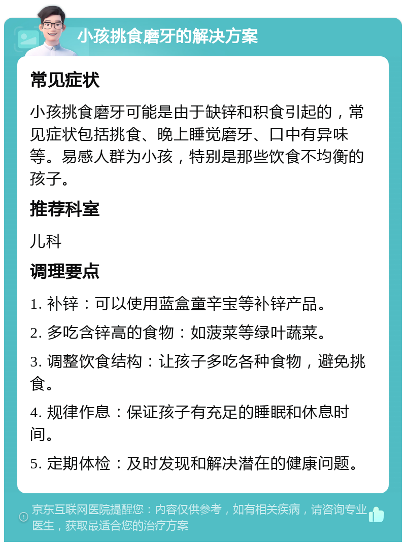 小孩挑食磨牙的解决方案 常见症状 小孩挑食磨牙可能是由于缺锌和积食引起的，常见症状包括挑食、晚上睡觉磨牙、口中有异味等。易感人群为小孩，特别是那些饮食不均衡的孩子。 推荐科室 儿科 调理要点 1. 补锌：可以使用蓝盒童辛宝等补锌产品。 2. 多吃含锌高的食物：如菠菜等绿叶蔬菜。 3. 调整饮食结构：让孩子多吃各种食物，避免挑食。 4. 规律作息：保证孩子有充足的睡眠和休息时间。 5. 定期体检：及时发现和解决潜在的健康问题。