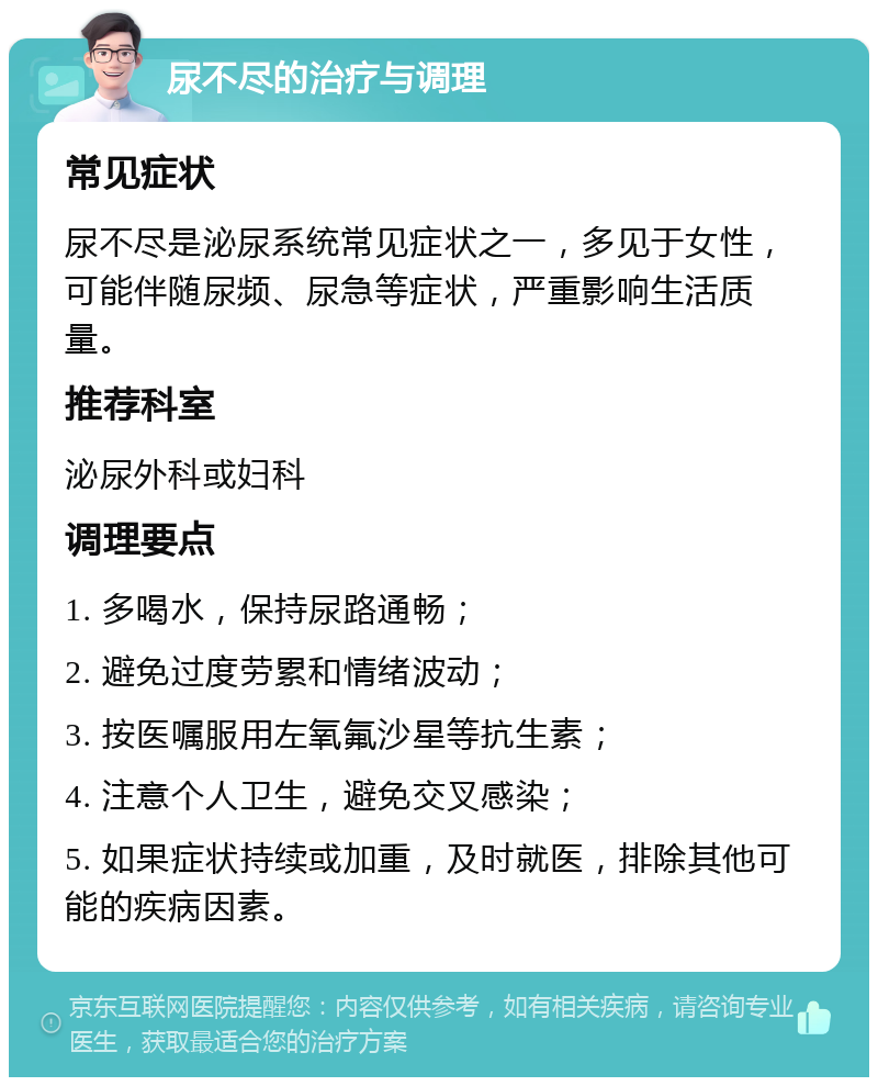 尿不尽的治疗与调理 常见症状 尿不尽是泌尿系统常见症状之一，多见于女性，可能伴随尿频、尿急等症状，严重影响生活质量。 推荐科室 泌尿外科或妇科 调理要点 1. 多喝水，保持尿路通畅； 2. 避免过度劳累和情绪波动； 3. 按医嘱服用左氧氟沙星等抗生素； 4. 注意个人卫生，避免交叉感染； 5. 如果症状持续或加重，及时就医，排除其他可能的疾病因素。