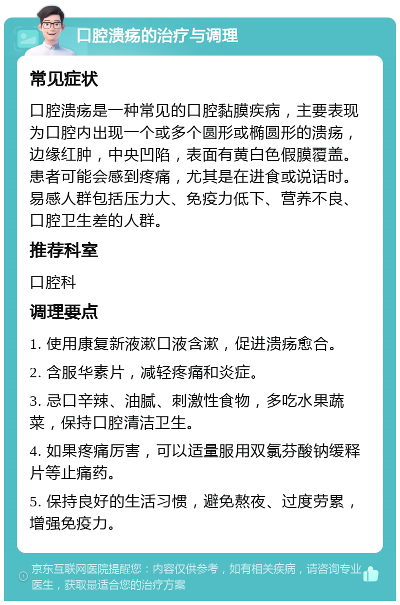 口腔溃疡的治疗与调理 常见症状 口腔溃疡是一种常见的口腔黏膜疾病，主要表现为口腔内出现一个或多个圆形或椭圆形的溃疡，边缘红肿，中央凹陷，表面有黄白色假膜覆盖。患者可能会感到疼痛，尤其是在进食或说话时。易感人群包括压力大、免疫力低下、营养不良、口腔卫生差的人群。 推荐科室 口腔科 调理要点 1. 使用康复新液漱口液含漱，促进溃疡愈合。 2. 含服华素片，减轻疼痛和炎症。 3. 忌口辛辣、油腻、刺激性食物，多吃水果蔬菜，保持口腔清洁卫生。 4. 如果疼痛厉害，可以适量服用双氯芬酸钠缓释片等止痛药。 5. 保持良好的生活习惯，避免熬夜、过度劳累，增强免疫力。