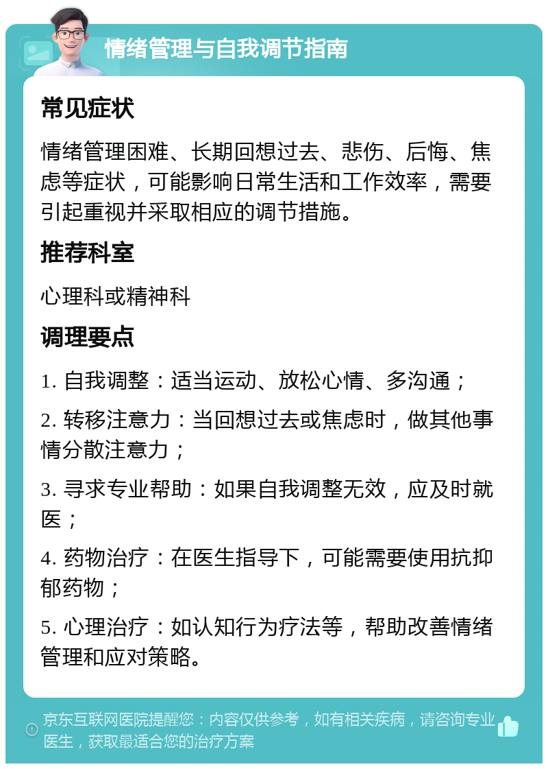 情绪管理与自我调节指南 常见症状 情绪管理困难、长期回想过去、悲伤、后悔、焦虑等症状，可能影响日常生活和工作效率，需要引起重视并采取相应的调节措施。 推荐科室 心理科或精神科 调理要点 1. 自我调整：适当运动、放松心情、多沟通； 2. 转移注意力：当回想过去或焦虑时，做其他事情分散注意力； 3. 寻求专业帮助：如果自我调整无效，应及时就医； 4. 药物治疗：在医生指导下，可能需要使用抗抑郁药物； 5. 心理治疗：如认知行为疗法等，帮助改善情绪管理和应对策略。