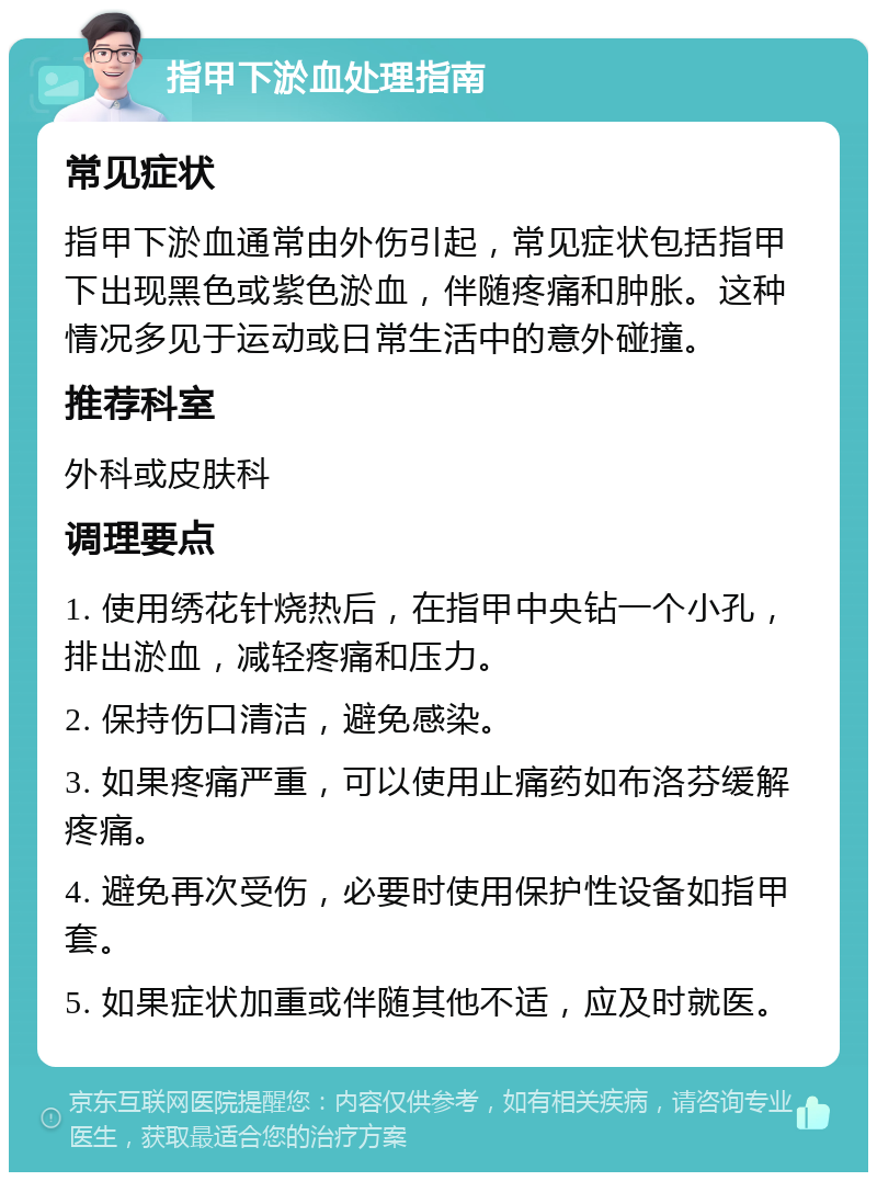 指甲下淤血处理指南 常见症状 指甲下淤血通常由外伤引起，常见症状包括指甲下出现黑色或紫色淤血，伴随疼痛和肿胀。这种情况多见于运动或日常生活中的意外碰撞。 推荐科室 外科或皮肤科 调理要点 1. 使用绣花针烧热后，在指甲中央钻一个小孔，排出淤血，减轻疼痛和压力。 2. 保持伤口清洁，避免感染。 3. 如果疼痛严重，可以使用止痛药如布洛芬缓解疼痛。 4. 避免再次受伤，必要时使用保护性设备如指甲套。 5. 如果症状加重或伴随其他不适，应及时就医。