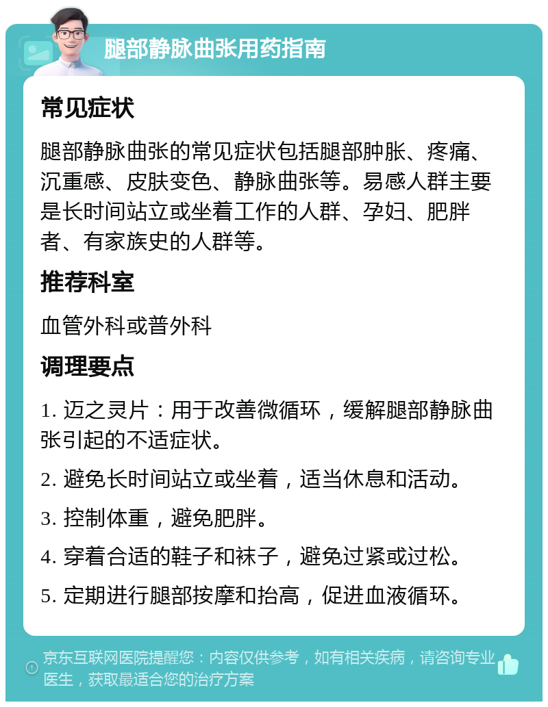 腿部静脉曲张用药指南 常见症状 腿部静脉曲张的常见症状包括腿部肿胀、疼痛、沉重感、皮肤变色、静脉曲张等。易感人群主要是长时间站立或坐着工作的人群、孕妇、肥胖者、有家族史的人群等。 推荐科室 血管外科或普外科 调理要点 1. 迈之灵片：用于改善微循环，缓解腿部静脉曲张引起的不适症状。 2. 避免长时间站立或坐着，适当休息和活动。 3. 控制体重，避免肥胖。 4. 穿着合适的鞋子和袜子，避免过紧或过松。 5. 定期进行腿部按摩和抬高，促进血液循环。