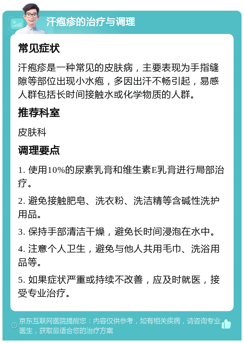 汗疱疹的治疗与调理 常见症状 汗疱疹是一种常见的皮肤病，主要表现为手指缝隙等部位出现小水疱，多因出汗不畅引起，易感人群包括长时间接触水或化学物质的人群。 推荐科室 皮肤科 调理要点 1. 使用10%的尿素乳膏和维生素E乳膏进行局部治疗。 2. 避免接触肥皂、洗衣粉、洗洁精等含碱性洗护用品。 3. 保持手部清洁干燥，避免长时间浸泡在水中。 4. 注意个人卫生，避免与他人共用毛巾、洗浴用品等。 5. 如果症状严重或持续不改善，应及时就医，接受专业治疗。