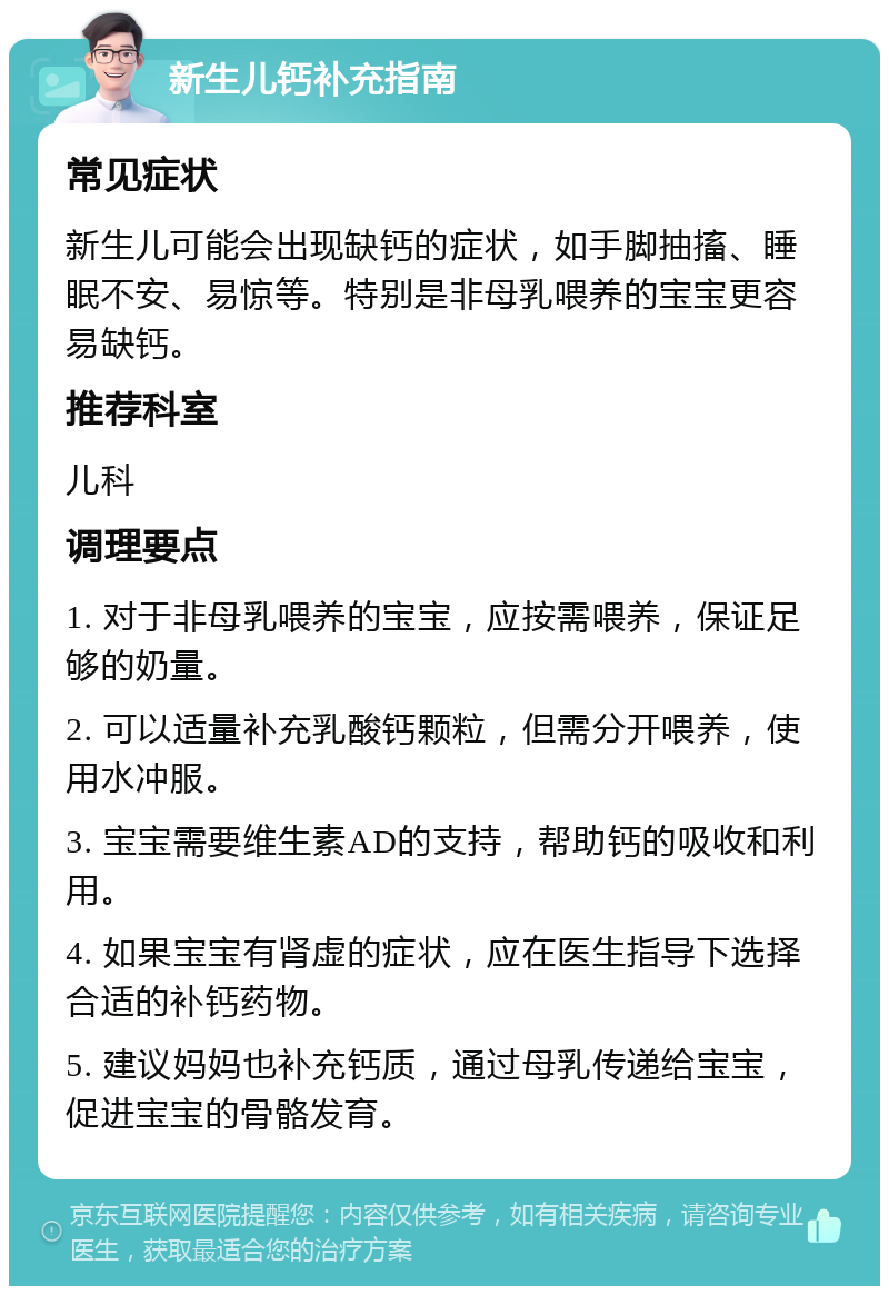 新生儿钙补充指南 常见症状 新生儿可能会出现缺钙的症状，如手脚抽搐、睡眠不安、易惊等。特别是非母乳喂养的宝宝更容易缺钙。 推荐科室 儿科 调理要点 1. 对于非母乳喂养的宝宝，应按需喂养，保证足够的奶量。 2. 可以适量补充乳酸钙颗粒，但需分开喂养，使用水冲服。 3. 宝宝需要维生素AD的支持，帮助钙的吸收和利用。 4. 如果宝宝有肾虚的症状，应在医生指导下选择合适的补钙药物。 5. 建议妈妈也补充钙质，通过母乳传递给宝宝，促进宝宝的骨骼发育。