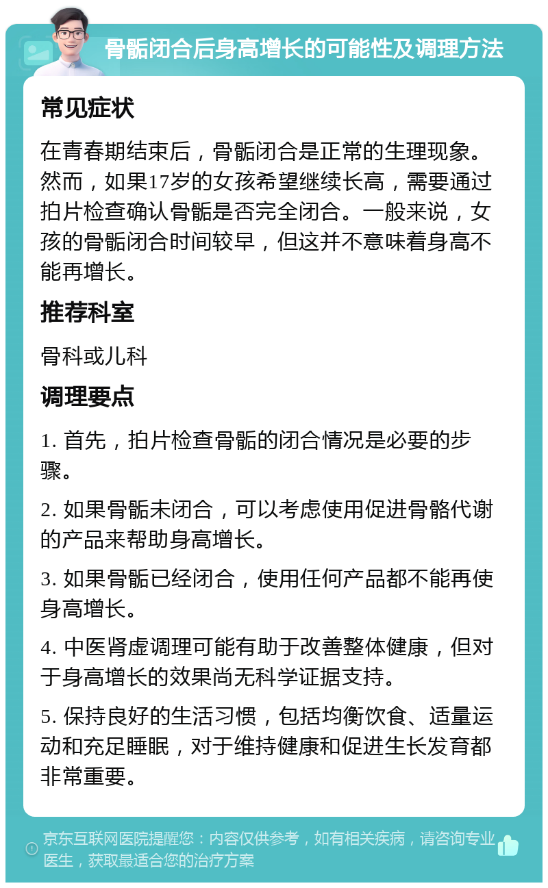 骨骺闭合后身高增长的可能性及调理方法 常见症状 在青春期结束后，骨骺闭合是正常的生理现象。然而，如果17岁的女孩希望继续长高，需要通过拍片检查确认骨骺是否完全闭合。一般来说，女孩的骨骺闭合时间较早，但这并不意味着身高不能再增长。 推荐科室 骨科或儿科 调理要点 1. 首先，拍片检查骨骺的闭合情况是必要的步骤。 2. 如果骨骺未闭合，可以考虑使用促进骨骼代谢的产品来帮助身高增长。 3. 如果骨骺已经闭合，使用任何产品都不能再使身高增长。 4. 中医肾虚调理可能有助于改善整体健康，但对于身高增长的效果尚无科学证据支持。 5. 保持良好的生活习惯，包括均衡饮食、适量运动和充足睡眠，对于维持健康和促进生长发育都非常重要。