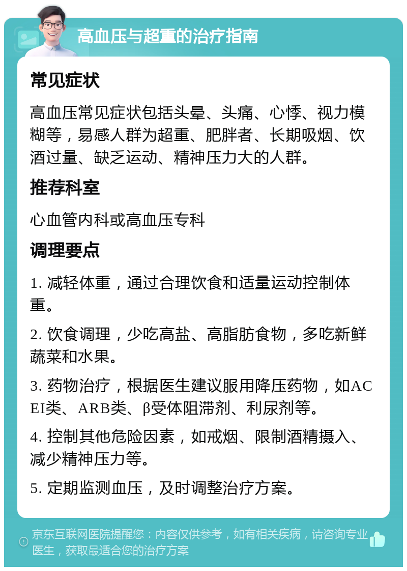 高血压与超重的治疗指南 常见症状 高血压常见症状包括头晕、头痛、心悸、视力模糊等，易感人群为超重、肥胖者、长期吸烟、饮酒过量、缺乏运动、精神压力大的人群。 推荐科室 心血管内科或高血压专科 调理要点 1. 减轻体重，通过合理饮食和适量运动控制体重。 2. 饮食调理，少吃高盐、高脂肪食物，多吃新鲜蔬菜和水果。 3. 药物治疗，根据医生建议服用降压药物，如ACEI类、ARB类、β受体阻滞剂、利尿剂等。 4. 控制其他危险因素，如戒烟、限制酒精摄入、减少精神压力等。 5. 定期监测血压，及时调整治疗方案。