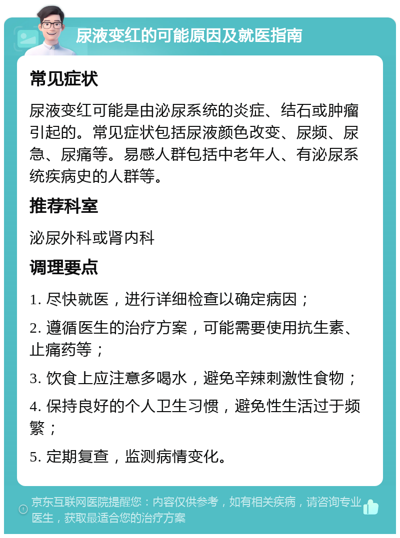 尿液变红的可能原因及就医指南 常见症状 尿液变红可能是由泌尿系统的炎症、结石或肿瘤引起的。常见症状包括尿液颜色改变、尿频、尿急、尿痛等。易感人群包括中老年人、有泌尿系统疾病史的人群等。 推荐科室 泌尿外科或肾内科 调理要点 1. 尽快就医，进行详细检查以确定病因； 2. 遵循医生的治疗方案，可能需要使用抗生素、止痛药等； 3. 饮食上应注意多喝水，避免辛辣刺激性食物； 4. 保持良好的个人卫生习惯，避免性生活过于频繁； 5. 定期复查，监测病情变化。