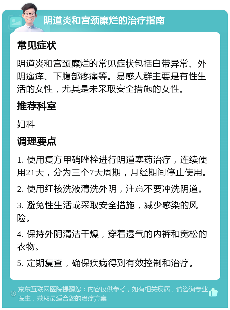 阴道炎和宫颈糜烂的治疗指南 常见症状 阴道炎和宫颈糜烂的常见症状包括白带异常、外阴瘙痒、下腹部疼痛等。易感人群主要是有性生活的女性，尤其是未采取安全措施的女性。 推荐科室 妇科 调理要点 1. 使用复方甲硝唑栓进行阴道塞药治疗，连续使用21天，分为三个7天周期，月经期间停止使用。 2. 使用红核洗液清洗外阴，注意不要冲洗阴道。 3. 避免性生活或采取安全措施，减少感染的风险。 4. 保持外阴清洁干燥，穿着透气的内裤和宽松的衣物。 5. 定期复查，确保疾病得到有效控制和治疗。