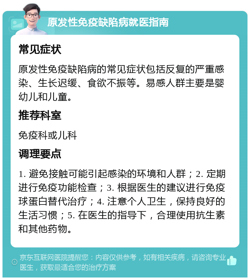 原发性免疫缺陷病就医指南 常见症状 原发性免疫缺陷病的常见症状包括反复的严重感染、生长迟缓、食欲不振等。易感人群主要是婴幼儿和儿童。 推荐科室 免疫科或儿科 调理要点 1. 避免接触可能引起感染的环境和人群；2. 定期进行免疫功能检查；3. 根据医生的建议进行免疫球蛋白替代治疗；4. 注意个人卫生，保持良好的生活习惯；5. 在医生的指导下，合理使用抗生素和其他药物。