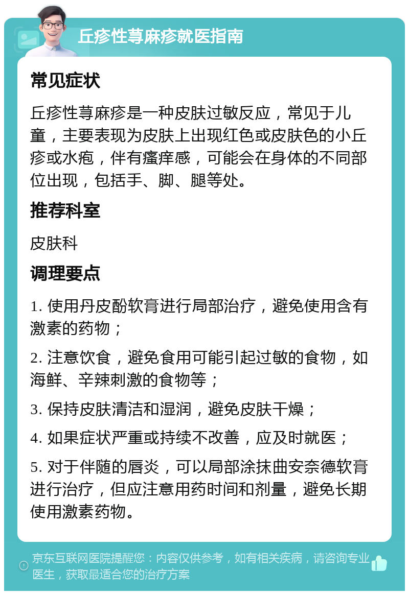 丘疹性荨麻疹就医指南 常见症状 丘疹性荨麻疹是一种皮肤过敏反应，常见于儿童，主要表现为皮肤上出现红色或皮肤色的小丘疹或水疱，伴有瘙痒感，可能会在身体的不同部位出现，包括手、脚、腿等处。 推荐科室 皮肤科 调理要点 1. 使用丹皮酚软膏进行局部治疗，避免使用含有激素的药物； 2. 注意饮食，避免食用可能引起过敏的食物，如海鲜、辛辣刺激的食物等； 3. 保持皮肤清洁和湿润，避免皮肤干燥； 4. 如果症状严重或持续不改善，应及时就医； 5. 对于伴随的唇炎，可以局部涂抹曲安奈德软膏进行治疗，但应注意用药时间和剂量，避免长期使用激素药物。