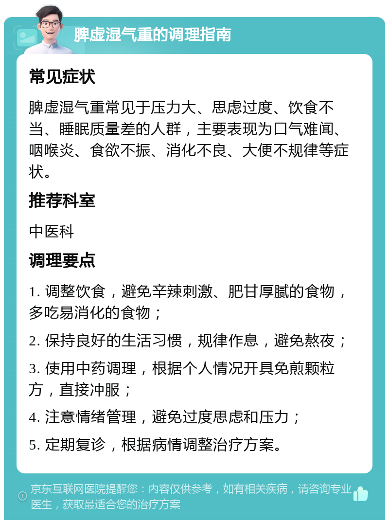 脾虚湿气重的调理指南 常见症状 脾虚湿气重常见于压力大、思虑过度、饮食不当、睡眠质量差的人群，主要表现为口气难闻、咽喉炎、食欲不振、消化不良、大便不规律等症状。 推荐科室 中医科 调理要点 1. 调整饮食，避免辛辣刺激、肥甘厚腻的食物，多吃易消化的食物； 2. 保持良好的生活习惯，规律作息，避免熬夜； 3. 使用中药调理，根据个人情况开具免煎颗粒方，直接冲服； 4. 注意情绪管理，避免过度思虑和压力； 5. 定期复诊，根据病情调整治疗方案。