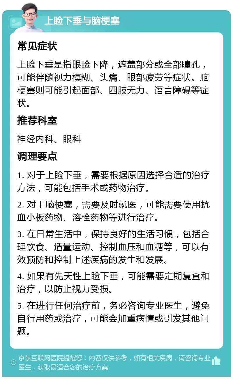 上睑下垂与脑梗塞 常见症状 上睑下垂是指眼睑下降，遮盖部分或全部瞳孔，可能伴随视力模糊、头痛、眼部疲劳等症状。脑梗塞则可能引起面部、四肢无力、语言障碍等症状。 推荐科室 神经内科、眼科 调理要点 1. 对于上睑下垂，需要根据原因选择合适的治疗方法，可能包括手术或药物治疗。 2. 对于脑梗塞，需要及时就医，可能需要使用抗血小板药物、溶栓药物等进行治疗。 3. 在日常生活中，保持良好的生活习惯，包括合理饮食、适量运动、控制血压和血糖等，可以有效预防和控制上述疾病的发生和发展。 4. 如果有先天性上睑下垂，可能需要定期复查和治疗，以防止视力受损。 5. 在进行任何治疗前，务必咨询专业医生，避免自行用药或治疗，可能会加重病情或引发其他问题。