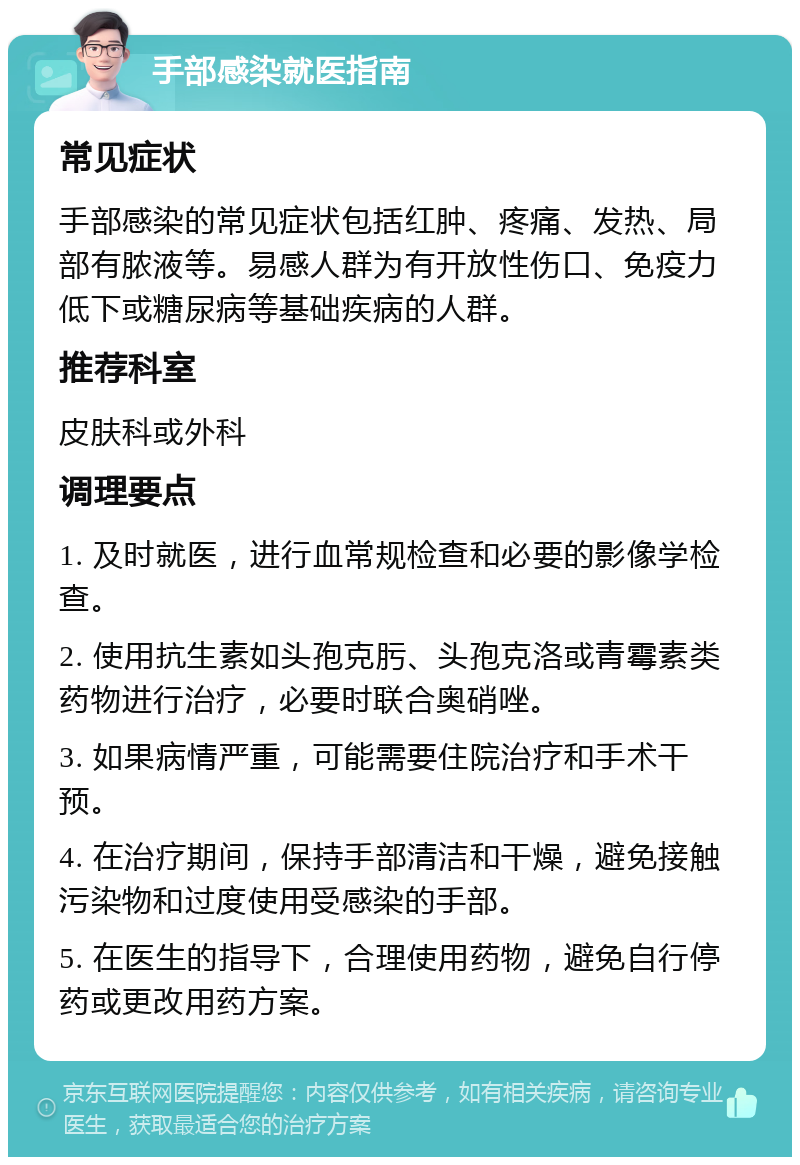 手部感染就医指南 常见症状 手部感染的常见症状包括红肿、疼痛、发热、局部有脓液等。易感人群为有开放性伤口、免疫力低下或糖尿病等基础疾病的人群。 推荐科室 皮肤科或外科 调理要点 1. 及时就医，进行血常规检查和必要的影像学检查。 2. 使用抗生素如头孢克肟、头孢克洛或青霉素类药物进行治疗，必要时联合奥硝唑。 3. 如果病情严重，可能需要住院治疗和手术干预。 4. 在治疗期间，保持手部清洁和干燥，避免接触污染物和过度使用受感染的手部。 5. 在医生的指导下，合理使用药物，避免自行停药或更改用药方案。