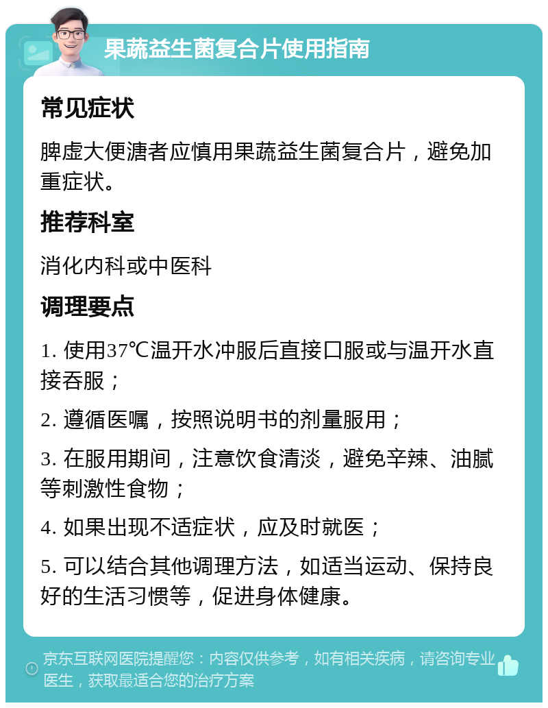 果蔬益生菌复合片使用指南 常见症状 脾虚大便溏者应慎用果蔬益生菌复合片，避免加重症状。 推荐科室 消化内科或中医科 调理要点 1. 使用37℃温开水冲服后直接口服或与温开水直接吞服； 2. 遵循医嘱，按照说明书的剂量服用； 3. 在服用期间，注意饮食清淡，避免辛辣、油腻等刺激性食物； 4. 如果出现不适症状，应及时就医； 5. 可以结合其他调理方法，如适当运动、保持良好的生活习惯等，促进身体健康。