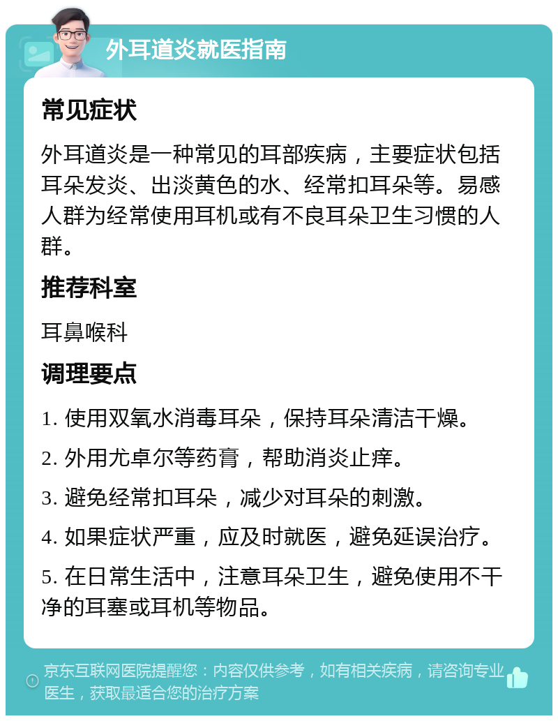 外耳道炎就医指南 常见症状 外耳道炎是一种常见的耳部疾病，主要症状包括耳朵发炎、出淡黄色的水、经常扣耳朵等。易感人群为经常使用耳机或有不良耳朵卫生习惯的人群。 推荐科室 耳鼻喉科 调理要点 1. 使用双氧水消毒耳朵，保持耳朵清洁干燥。 2. 外用尤卓尔等药膏，帮助消炎止痒。 3. 避免经常扣耳朵，减少对耳朵的刺激。 4. 如果症状严重，应及时就医，避免延误治疗。 5. 在日常生活中，注意耳朵卫生，避免使用不干净的耳塞或耳机等物品。