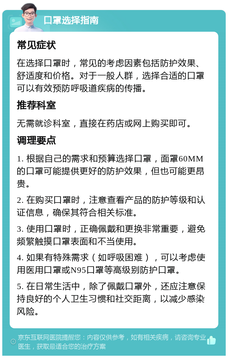 口罩选择指南 常见症状 在选择口罩时，常见的考虑因素包括防护效果、舒适度和价格。对于一般人群，选择合适的口罩可以有效预防呼吸道疾病的传播。 推荐科室 无需就诊科室，直接在药店或网上购买即可。 调理要点 1. 根据自己的需求和预算选择口罩，面罩60MM的口罩可能提供更好的防护效果，但也可能更昂贵。 2. 在购买口罩时，注意查看产品的防护等级和认证信息，确保其符合相关标准。 3. 使用口罩时，正确佩戴和更换非常重要，避免频繁触摸口罩表面和不当使用。 4. 如果有特殊需求（如呼吸困难），可以考虑使用医用口罩或N95口罩等高级别防护口罩。 5. 在日常生活中，除了佩戴口罩外，还应注意保持良好的个人卫生习惯和社交距离，以减少感染风险。