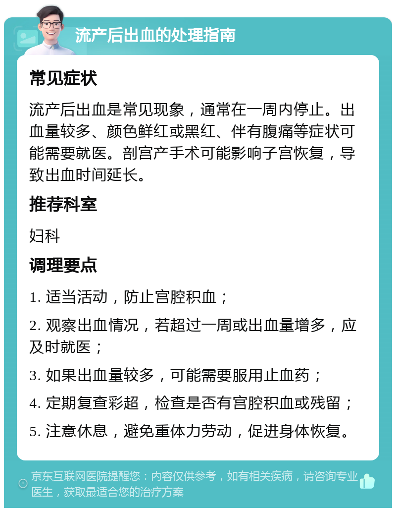 流产后出血的处理指南 常见症状 流产后出血是常见现象，通常在一周内停止。出血量较多、颜色鲜红或黑红、伴有腹痛等症状可能需要就医。剖宫产手术可能影响子宫恢复，导致出血时间延长。 推荐科室 妇科 调理要点 1. 适当活动，防止宫腔积血； 2. 观察出血情况，若超过一周或出血量增多，应及时就医； 3. 如果出血量较多，可能需要服用止血药； 4. 定期复查彩超，检查是否有宫腔积血或残留； 5. 注意休息，避免重体力劳动，促进身体恢复。