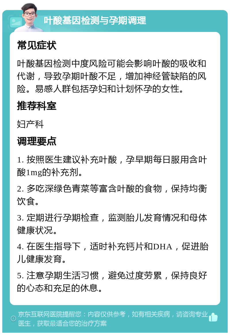 叶酸基因检测与孕期调理 常见症状 叶酸基因检测中度风险可能会影响叶酸的吸收和代谢，导致孕期叶酸不足，增加神经管缺陷的风险。易感人群包括孕妇和计划怀孕的女性。 推荐科室 妇产科 调理要点 1. 按照医生建议补充叶酸，孕早期每日服用含叶酸1mg的补充剂。 2. 多吃深绿色青菜等富含叶酸的食物，保持均衡饮食。 3. 定期进行孕期检查，监测胎儿发育情况和母体健康状况。 4. 在医生指导下，适时补充钙片和DHA，促进胎儿健康发育。 5. 注意孕期生活习惯，避免过度劳累，保持良好的心态和充足的休息。